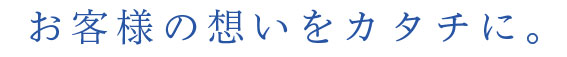 お客様の想いをカタチに。